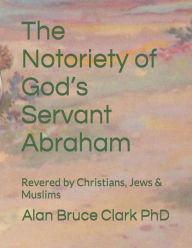Title: The Notoriety of God's Servant Abraham: Revered by Christians, Jews & Muslims, Author: Alan Bruce Clark PhD