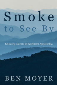 Title: Smoke to See By: Knowing Nature in Northern Appalachia, Author: Ben Moyer