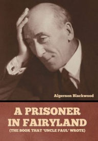 Title: A Prisoner in Fairyland (The Book That 'Uncle Paul' Wrote), Author: Algernon Blackwood