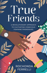 Title: True Friends, A Revolutionary Approach to Cultivating Conscious Feminine Friendships, Author: Rochonda Ferrelli