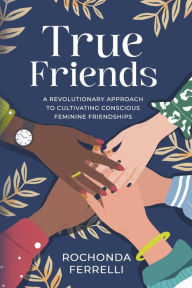 Title: True Friends, A Revolutionary Approach to Cultivating Conscious Feminine Friendships, Author: Rochonda Ferrelli