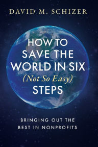 Title: How to Save the World in Six (Not So Easy) Steps: Bringing Out the Best in Nonprofits:, Author: David M. Schizer