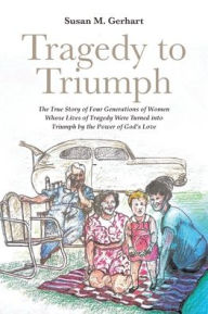 Title: Tragedy to Triumph; The True Story of Four Generations of Women Whose Lives of Tragedy Were Turned into Triumph by the Power of God's Love, Author: Susan M Gerhart