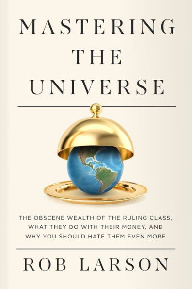 Mastering the Universe: Obscene Wealth of Ruling Class, What They Do with Their Money, and Why You Should Hate Them Even More