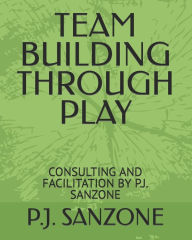 Title: TEAM BUILDING THROUGH PLAY: CONSULTING AND FACILITATION BY P.J. SANZONE, Author: P.J. SANZONE