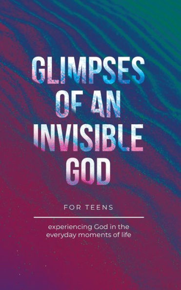 Glimpses of an Invisible God for Teens: Experiencing the Everyday Moments Life