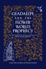 Free downloads of text books Guadalupe and the Flower World Prophecy: How God Prepared the Americas for Conversion Before the Lady Appeared in English by Joseph Julian Gonzalez, Monique González