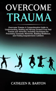 Title: Overcome Trauma: A Comprehensive Guide to Understanding, Healing and Moving Forward from Past Trauma and Adversity, Including Techniques for Processing Traumatic Memories, Building Resilience, and Finding Empowerment, Author: Cathleen R Barton