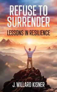 Title: Refuse To Surrender: Lessons In Resilience, Author: J  Willard Kisner