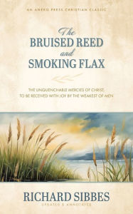 Title: The Bruised Reed and Smoking Flax: The Unquenchable Mercies of Christ, to Be Received with Joy by the Weakest of Men, Author: Richard Sibbes