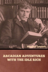 Title: Arcadian Adventures with the Idle Rich, Author: Stephen Leacock