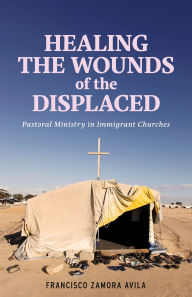 Title: Healing the Wounds of the Displaced: Pastoral Ministry in Immigrant Churches, Author: Francisco Zamora Avila