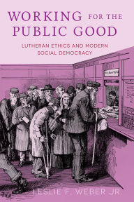 Title: Working for the Public Good: Lutheran Ethics and Modern Social Democracy, Author: Leslie F. Weber Jr.
