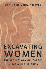 Title: Excavating Women: The Archaeology of Leaders in Early Christianity, Author: Carina Oliveira Prestes