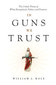Title: In Guns We Trust: The Unholy Trinity of White Evangelicals, Politics, and Firearms, Author: William J. Kole