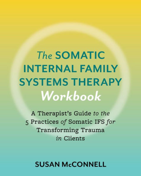 The Somatic Internal Family Systems Therapy Workbook: A Therapists Guide to the 5 Practices of Somatic IFS for Transforming Trauma in Clients
