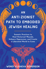 Title: An Anti-Zionist Path to Embodied Jewish Healing: Somatic Practices to Heal Historical Wounds, Unlearn Oppression, and Create a Liberated World to Come, Author: Wendy Elisheva Somerson