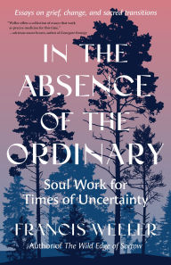 Title: In the Absence of the Ordinary: Soul Work for Times of Uncertainty--Essays on grief, change, and sacred transitions, Author: Francis Weller