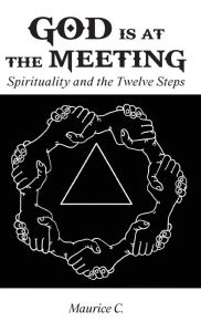 Title: God Is at the Meeting: Spirituality and the Twelve Steps, Author: Maurice C