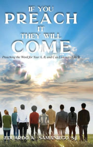 Title: If You Preach It, They Will Come: Preaching The Word For Year A, B, And C As Listeners Like It, Author: Eduardo a Samaniego