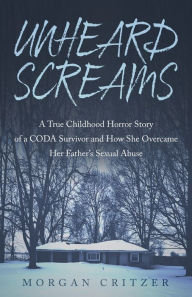 Title: Unheard Screams: A True Childhood Horror Story of a CODA Survivor and How She Overcame Her Father's Sexual Abuse, Author: Morgan Critzer