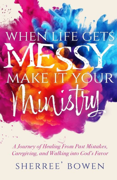 When Life Gets Messy, Make It Your Ministry: A Journey of Healing From Past Mistakes, Caregiving, and Walking into God's Favor