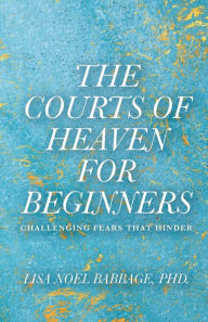 Title: The Courts of Heaven for Beginners: Challenging Fears That Hinder, Author: Lisa Noel Babbage PhD