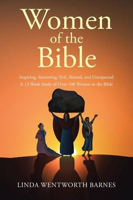 Women of the Bible: Inspiring, Sorrowing, Evil, Abused, and Unexpected: A 13-week Study Over 100 Bible