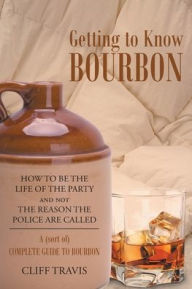 Title: Getting to Know Bourbon: How to Be The Life Of The Party and not The Reason the Police Are Called: A (Sort Of) Complete Guide to Bourbon., Author: Cliff Travis