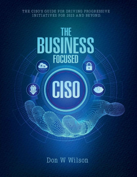 The Business - Focused CISO: The Ciso's Guide For Driving Progressive Initiatives For 2023 And Beyond