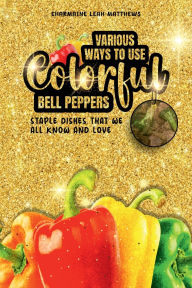 Title: Various Ways To Use Colorful Bell Peppers: Staple Dishes That We All Know And Love, Author: Charmaine Leah Matthews