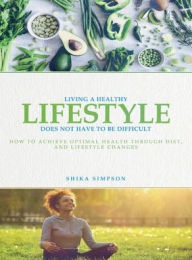 Title: Living a healthy lifestyle does not have to be difficult: How to achieve optimal health through diet and lifestyle changes, Author: Shika Simpson