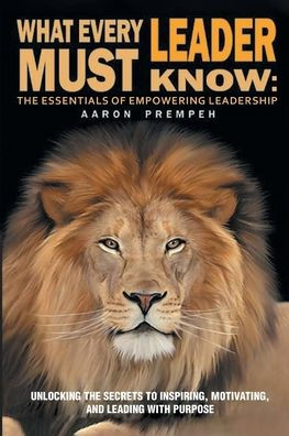 What Every Leader Must Know: the Essentials of Empowering Leadership: Unlocking Secrets to Inspiring, Motivating, and Leading with Purpose