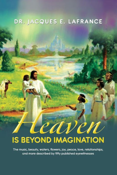 Heaven Is Beyond Imagination: The Music, Beauty, Waters, Flowers, Joy, Peace, Love, Relationships, and More Described by fifty Published Eye Witnesses