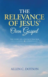 Title: The Relevance of Jesus' Own Gospel: The Views of a Physics Teacher, Author: Allen C Dotson