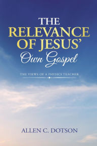 Title: The Relevance of Jesus' Own Gospel: The Views of a Physics Teacher, Author: Allen C. Dotson