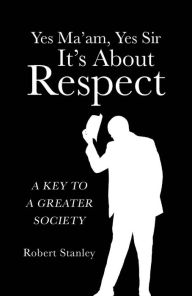 Title: Yes Ma'am, Yes Sir It's About Respect: A Key to a Greater Society, Author: Robert Stanley
