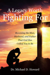 Title: A Legacy Worth Fighting For: Becoming the Man, Husband, and Father That God Has Called You to Be, Author: Dr. Michael D. Howard