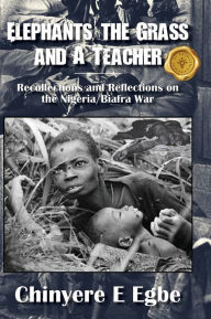 Title: Elephants, the Grass and A Teacher: Recollections and Reflections on the Nigeria/Biafra War, Author: Chinyere E Egbe