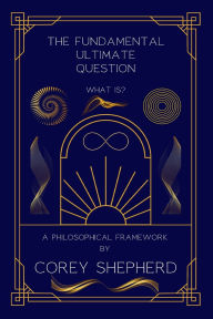 Title: The Fundamental Ultimate Question: What Is? A Philosophical Framework: What Is?, Author: Corey Shepherd