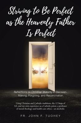 Striving to Be Perfect as the Heavenly Father Is Perfect: Reflections on Christian Maturity in Decision-Making, Forgiving, and Reconciliation: Using Christian and Catholic traditions, the 12 Steps of AA, and my own experience as a Catholic priest, a profe