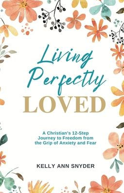 Living Perfectly Loved: A Christian's 12-Step Journey to Freedom from the Grip of Anxiety and Fear