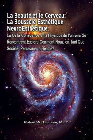 Title: La Beauté et le Cerveau: La Boussole Esthétique NeuroEsthétique: Là Où la Conscience et la Physique de l'univers Se Rencontrent Explore Comment Nous, en Tant Que Société, Percevons la Beauté?, Author: Robert W. Thatcher