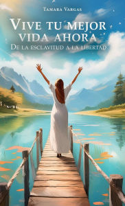 Title: Vive tu mejor vida ahora: De la esclavitud a la libertad, Author: Tamara Vargas