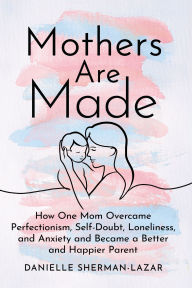 Title: Mothers are Made: How One Mom Overcame Perfectionism, Self-Doubt, Loneliness, and Anxiety and Became a Better and Happier Parent, Author: Danielle Sherman-Lazar