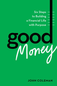 Title: Good Money: Six Steps to Building a Financial Life with Purpose, Author: John Coleman