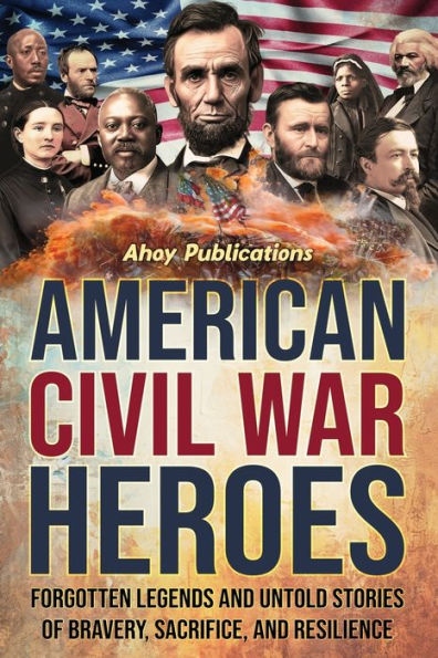 American Civil War Heroes: Forgotten Legends and Untold Stories of Bravery, Sacrifice, Resilience