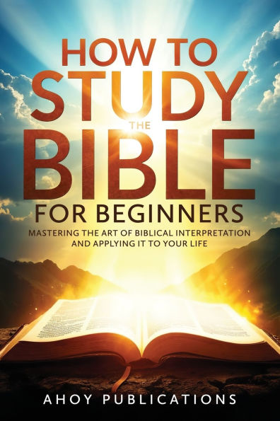 How to Study the Bible for Beginners: Mastering the Art of Biblical Interpretation and Applying It to Your Life