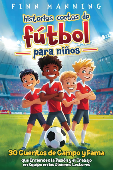 Historias cortas de fï¿½tbol para niï¿½os: 30 cuentos de campo y fama que encienden la pasiï¿½n y el trabajo en equipo en los jï¿½venes lectores