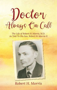 Title: Doctor Always On Call: The Life of Robert H. Morris, M.D. As Told To His Son, Robert H. Morris II, Author: Robert H Morris